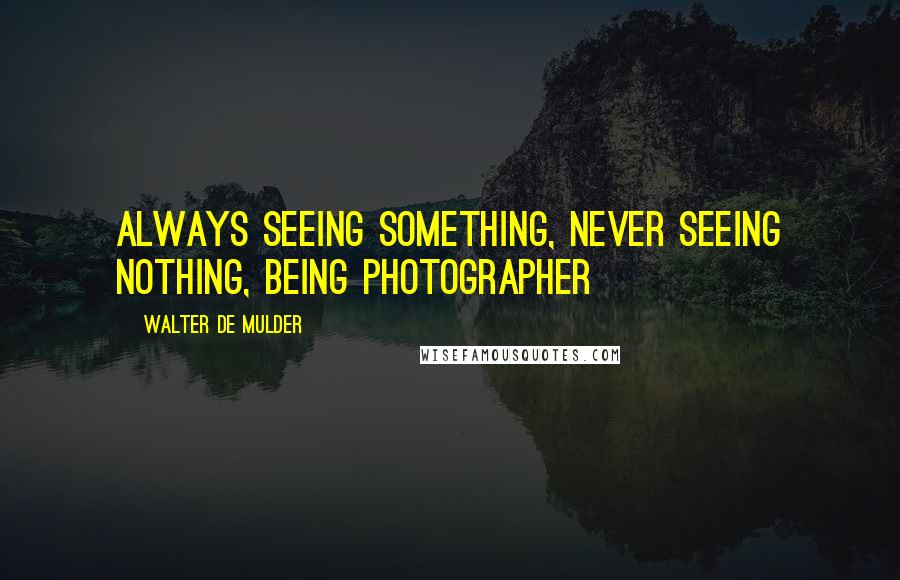 Walter De Mulder Quotes: Always seeing something, never seeing nothing, being photographer