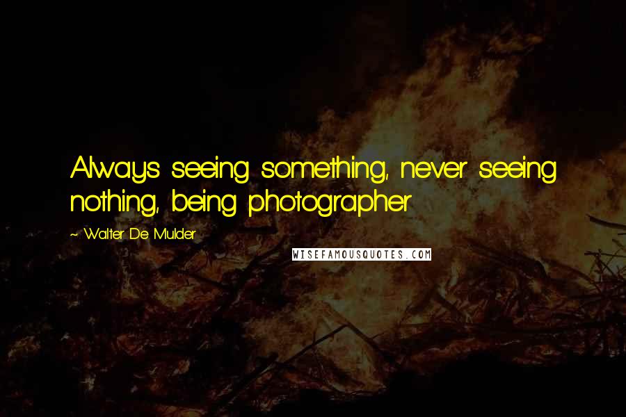 Walter De Mulder Quotes: Always seeing something, never seeing nothing, being photographer