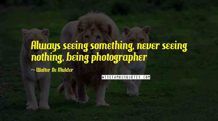 Walter De Mulder Quotes: Always seeing something, never seeing nothing, being photographer