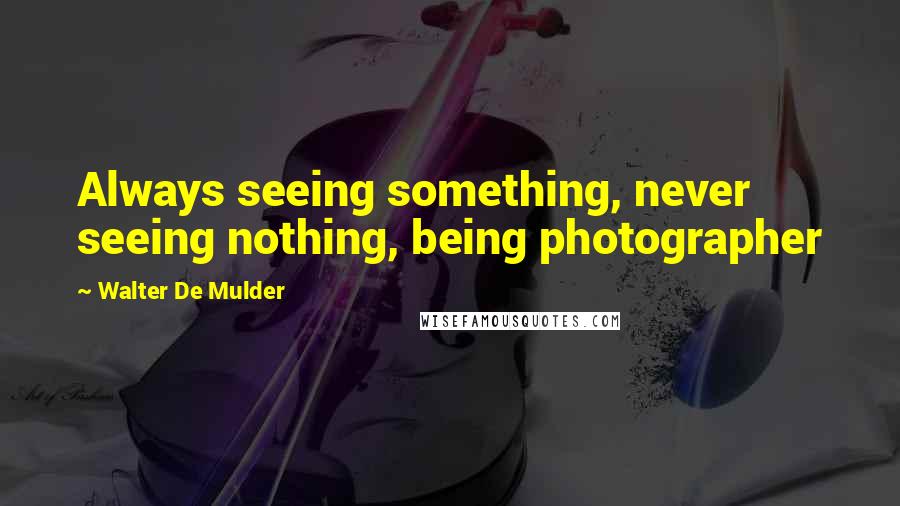 Walter De Mulder Quotes: Always seeing something, never seeing nothing, being photographer
