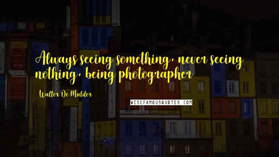 Walter De Mulder Quotes: Always seeing something, never seeing nothing, being photographer