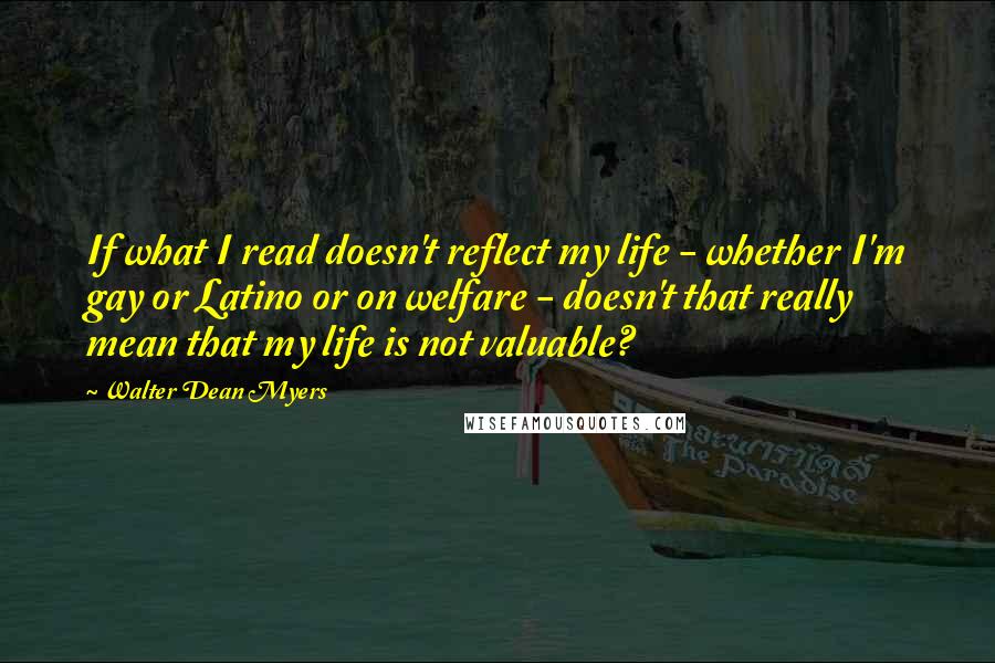 Walter Dean Myers Quotes: If what I read doesn't reflect my life - whether I'm gay or Latino or on welfare - doesn't that really mean that my life is not valuable?