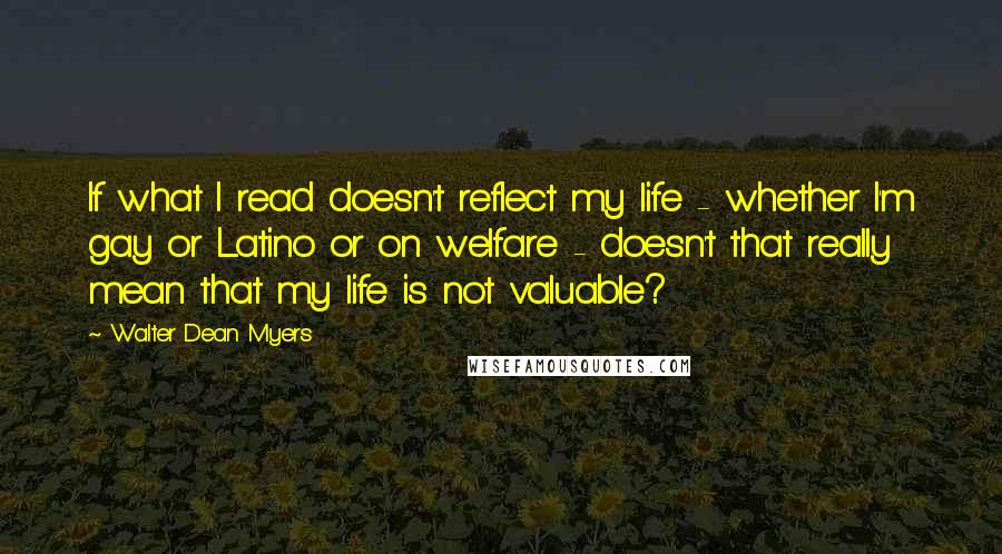 Walter Dean Myers Quotes: If what I read doesn't reflect my life - whether I'm gay or Latino or on welfare - doesn't that really mean that my life is not valuable?