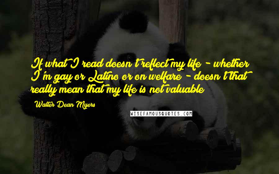 Walter Dean Myers Quotes: If what I read doesn't reflect my life - whether I'm gay or Latino or on welfare - doesn't that really mean that my life is not valuable?