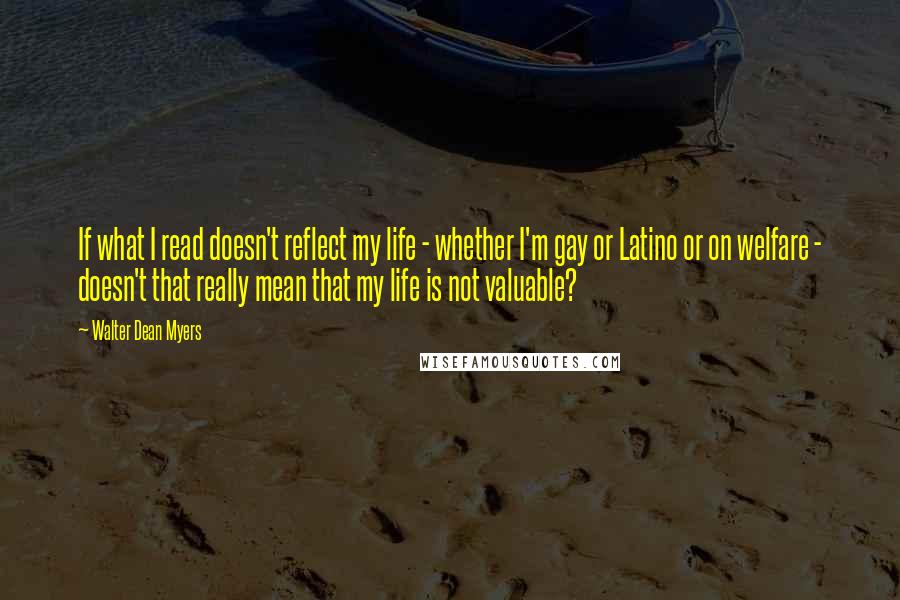 Walter Dean Myers Quotes: If what I read doesn't reflect my life - whether I'm gay or Latino or on welfare - doesn't that really mean that my life is not valuable?