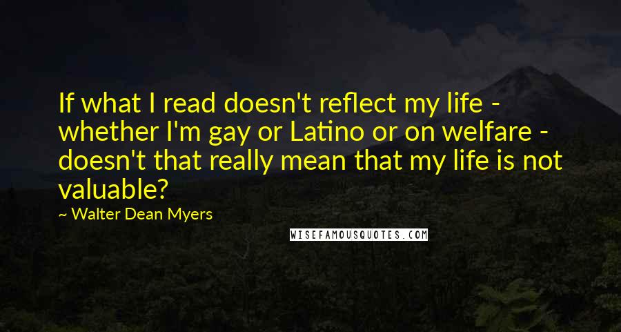 Walter Dean Myers Quotes: If what I read doesn't reflect my life - whether I'm gay or Latino or on welfare - doesn't that really mean that my life is not valuable?