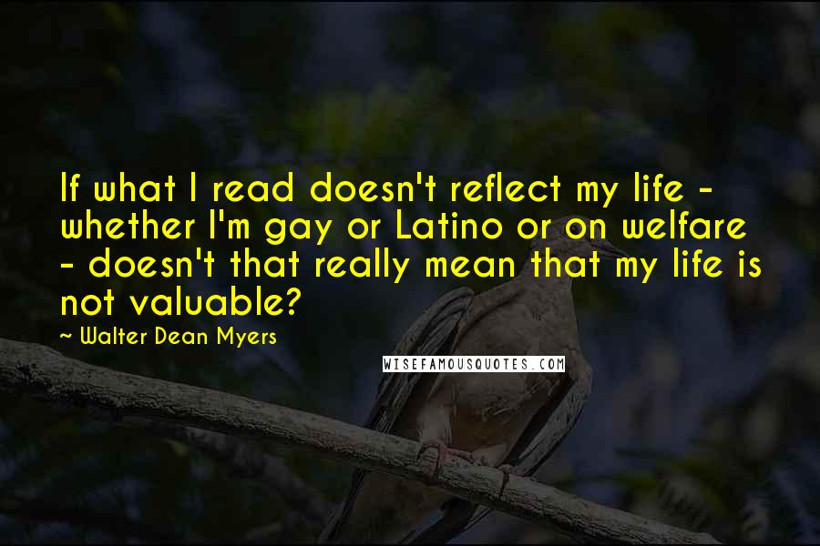 Walter Dean Myers Quotes: If what I read doesn't reflect my life - whether I'm gay or Latino or on welfare - doesn't that really mean that my life is not valuable?