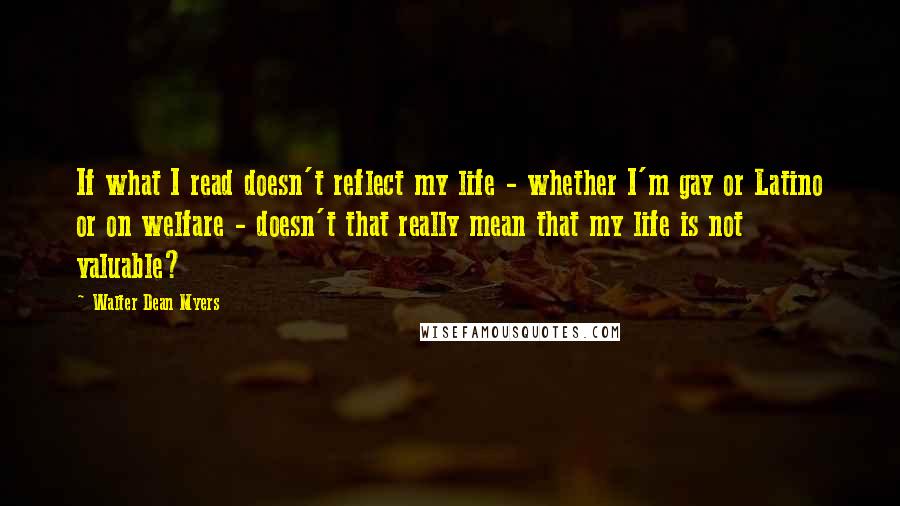 Walter Dean Myers Quotes: If what I read doesn't reflect my life - whether I'm gay or Latino or on welfare - doesn't that really mean that my life is not valuable?