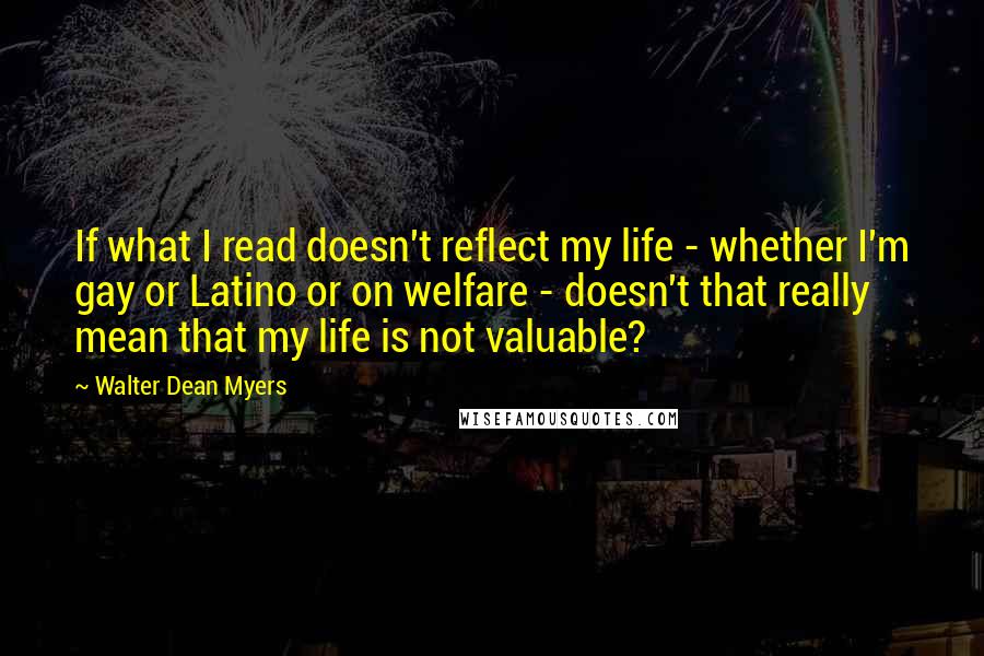 Walter Dean Myers Quotes: If what I read doesn't reflect my life - whether I'm gay or Latino or on welfare - doesn't that really mean that my life is not valuable?