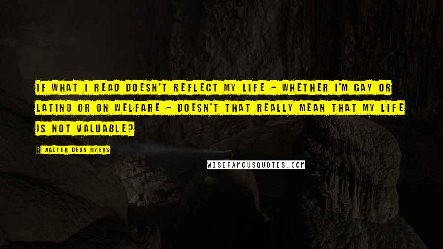 Walter Dean Myers Quotes: If what I read doesn't reflect my life - whether I'm gay or Latino or on welfare - doesn't that really mean that my life is not valuable?