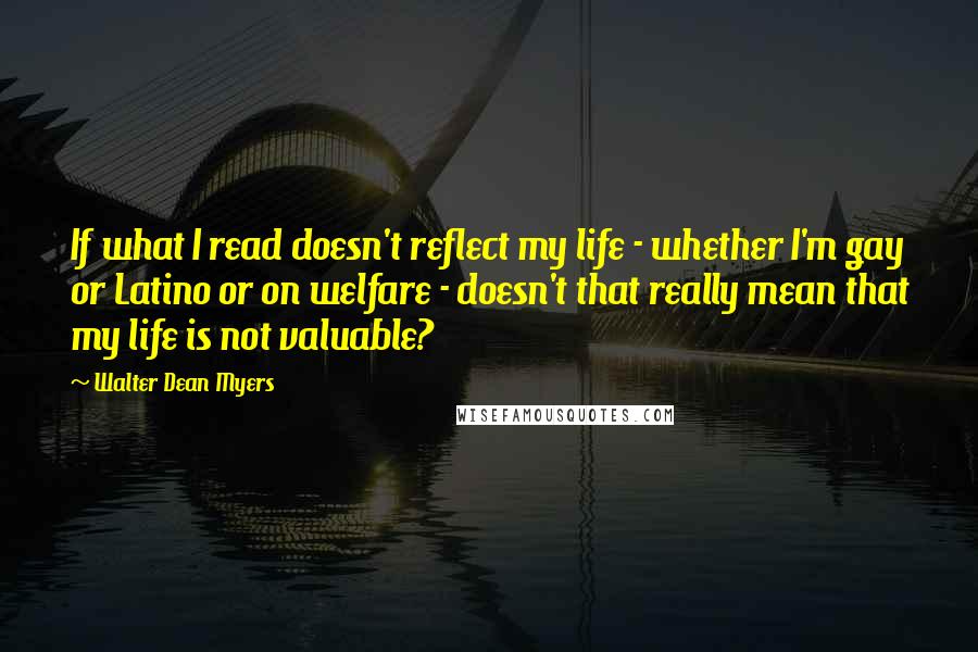 Walter Dean Myers Quotes: If what I read doesn't reflect my life - whether I'm gay or Latino or on welfare - doesn't that really mean that my life is not valuable?
