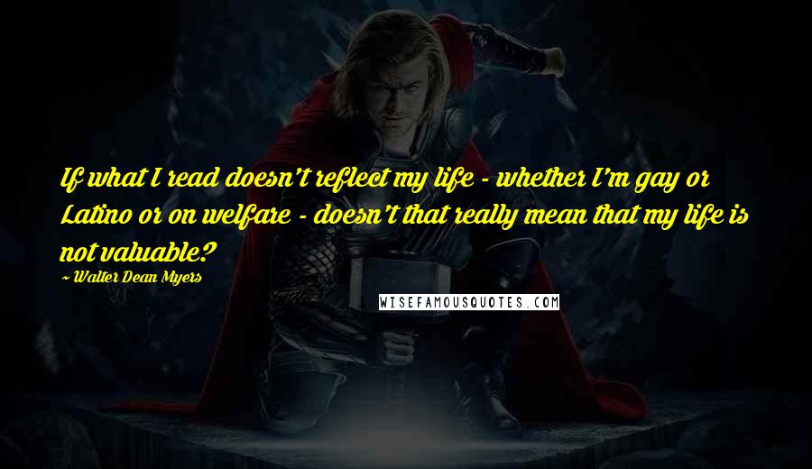 Walter Dean Myers Quotes: If what I read doesn't reflect my life - whether I'm gay or Latino or on welfare - doesn't that really mean that my life is not valuable?