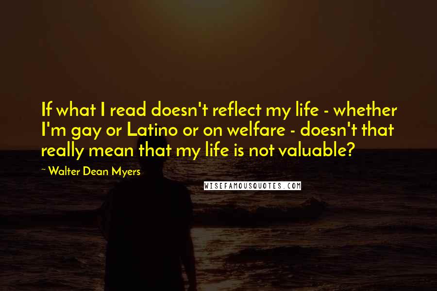 Walter Dean Myers Quotes: If what I read doesn't reflect my life - whether I'm gay or Latino or on welfare - doesn't that really mean that my life is not valuable?