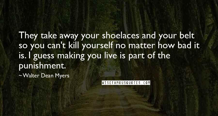 Walter Dean Myers Quotes: They take away your shoelaces and your belt so you can't kill yourself no matter how bad it is. I guess making you live is part of the punishment.