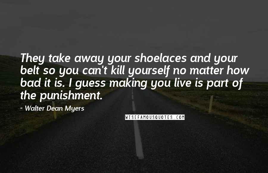 Walter Dean Myers Quotes: They take away your shoelaces and your belt so you can't kill yourself no matter how bad it is. I guess making you live is part of the punishment.