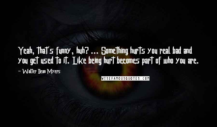 Walter Dean Myers Quotes: Yeah, that's funny, huh? ... Something hurts you real bad and you get used to it. Like being hurt becomes part of who you are.