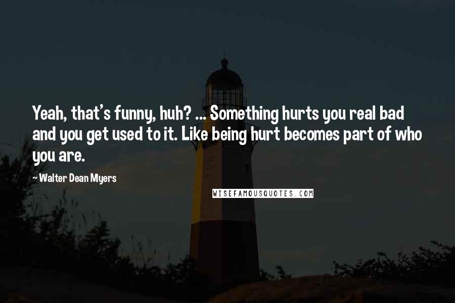 Walter Dean Myers Quotes: Yeah, that's funny, huh? ... Something hurts you real bad and you get used to it. Like being hurt becomes part of who you are.