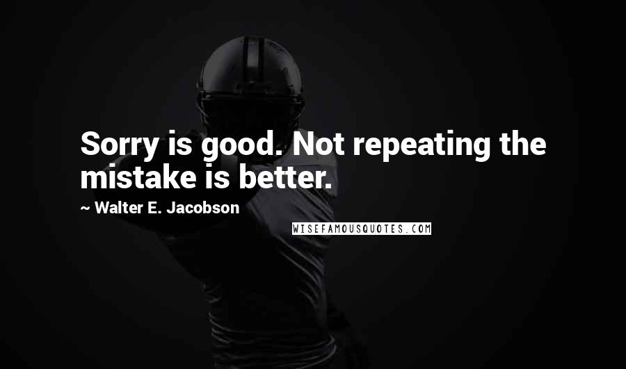Walter E. Jacobson Quotes: Sorry is good. Not repeating the mistake is better.