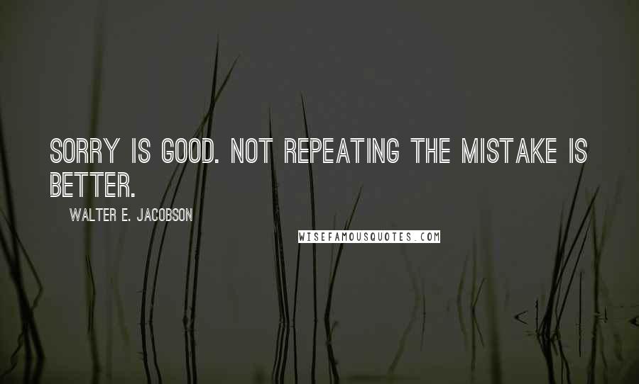 Walter E. Jacobson Quotes: Sorry is good. Not repeating the mistake is better.