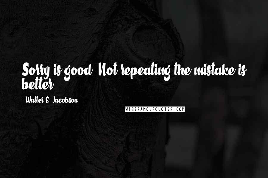 Walter E. Jacobson Quotes: Sorry is good. Not repeating the mistake is better.
