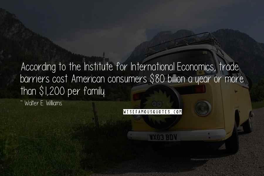 Walter E. Williams Quotes: According to the Institute for International Economics, trade barriers cost American consumers $80 billion a year or more than $1,200 per family.