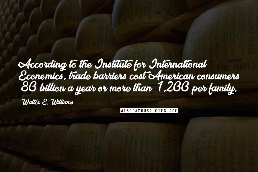 Walter E. Williams Quotes: According to the Institute for International Economics, trade barriers cost American consumers $80 billion a year or more than $1,200 per family.