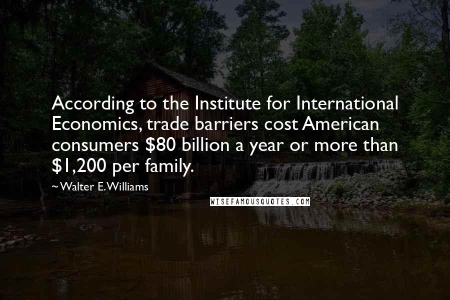 Walter E. Williams Quotes: According to the Institute for International Economics, trade barriers cost American consumers $80 billion a year or more than $1,200 per family.