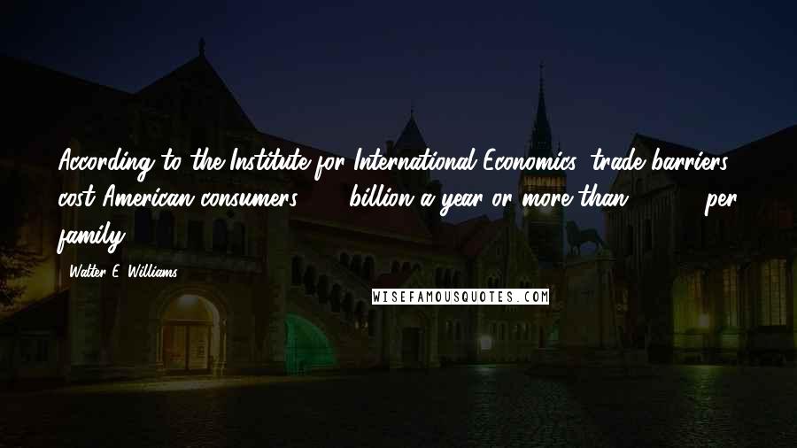 Walter E. Williams Quotes: According to the Institute for International Economics, trade barriers cost American consumers $80 billion a year or more than $1,200 per family.