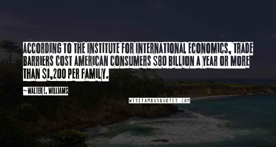 Walter E. Williams Quotes: According to the Institute for International Economics, trade barriers cost American consumers $80 billion a year or more than $1,200 per family.