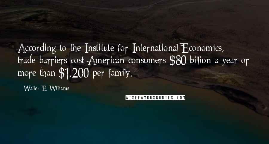 Walter E. Williams Quotes: According to the Institute for International Economics, trade barriers cost American consumers $80 billion a year or more than $1,200 per family.