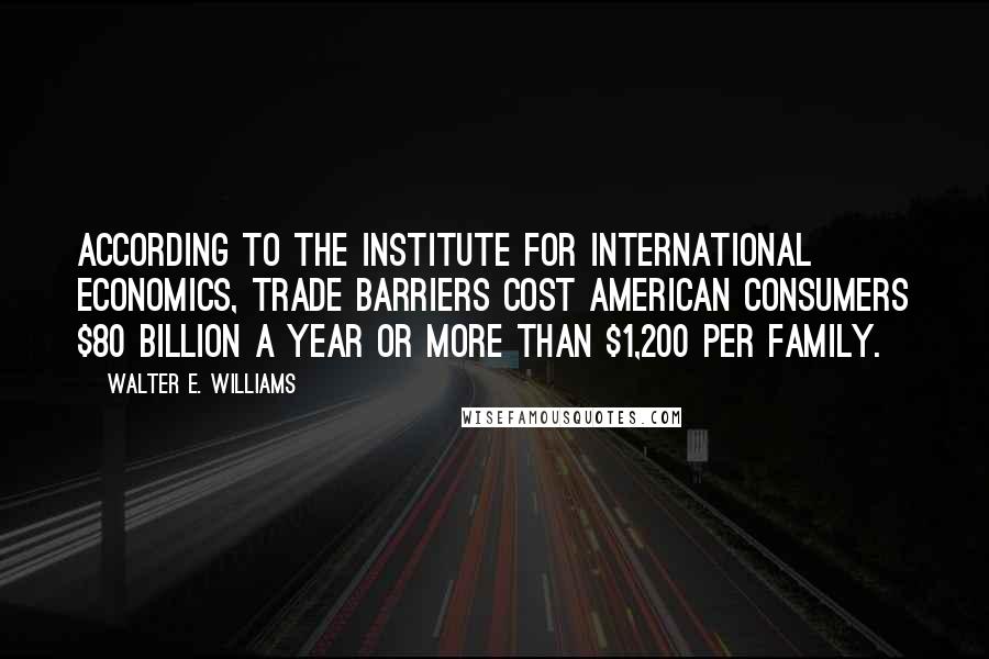 Walter E. Williams Quotes: According to the Institute for International Economics, trade barriers cost American consumers $80 billion a year or more than $1,200 per family.