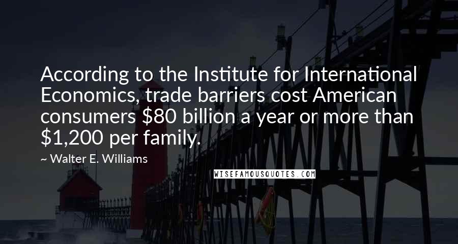 Walter E. Williams Quotes: According to the Institute for International Economics, trade barriers cost American consumers $80 billion a year or more than $1,200 per family.