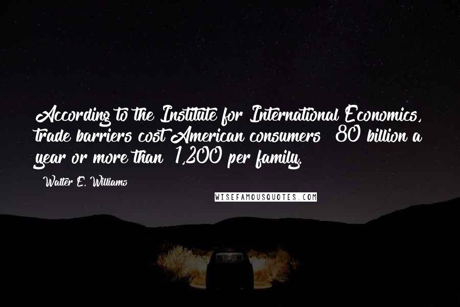 Walter E. Williams Quotes: According to the Institute for International Economics, trade barriers cost American consumers $80 billion a year or more than $1,200 per family.