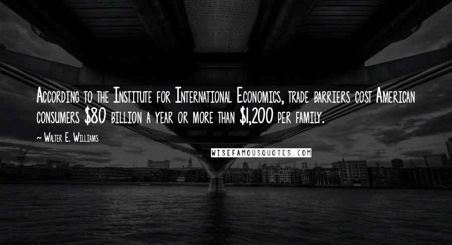 Walter E. Williams Quotes: According to the Institute for International Economics, trade barriers cost American consumers $80 billion a year or more than $1,200 per family.