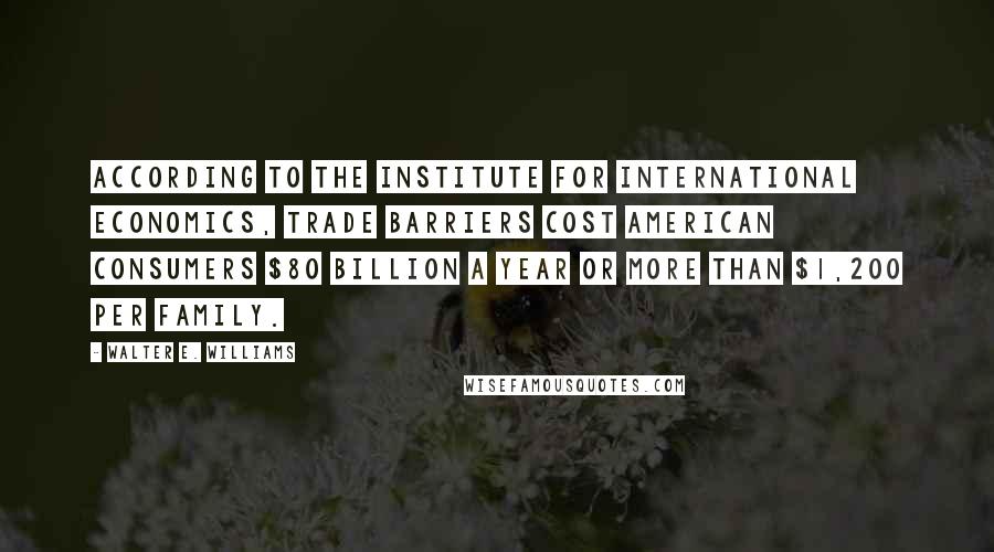 Walter E. Williams Quotes: According to the Institute for International Economics, trade barriers cost American consumers $80 billion a year or more than $1,200 per family.