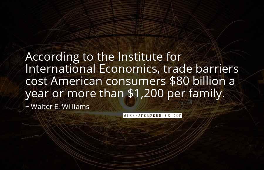 Walter E. Williams Quotes: According to the Institute for International Economics, trade barriers cost American consumers $80 billion a year or more than $1,200 per family.