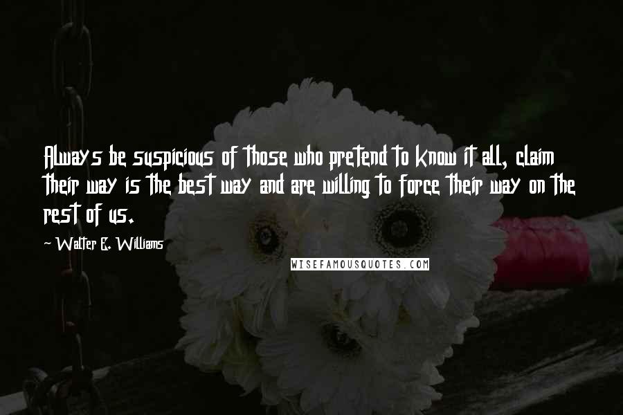 Walter E. Williams Quotes: Always be suspicious of those who pretend to know it all, claim their way is the best way and are willing to force their way on the rest of us.