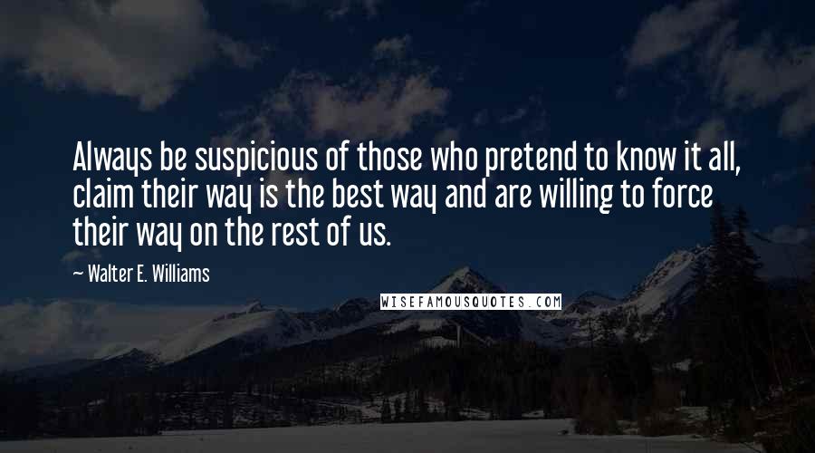 Walter E. Williams Quotes: Always be suspicious of those who pretend to know it all, claim their way is the best way and are willing to force their way on the rest of us.