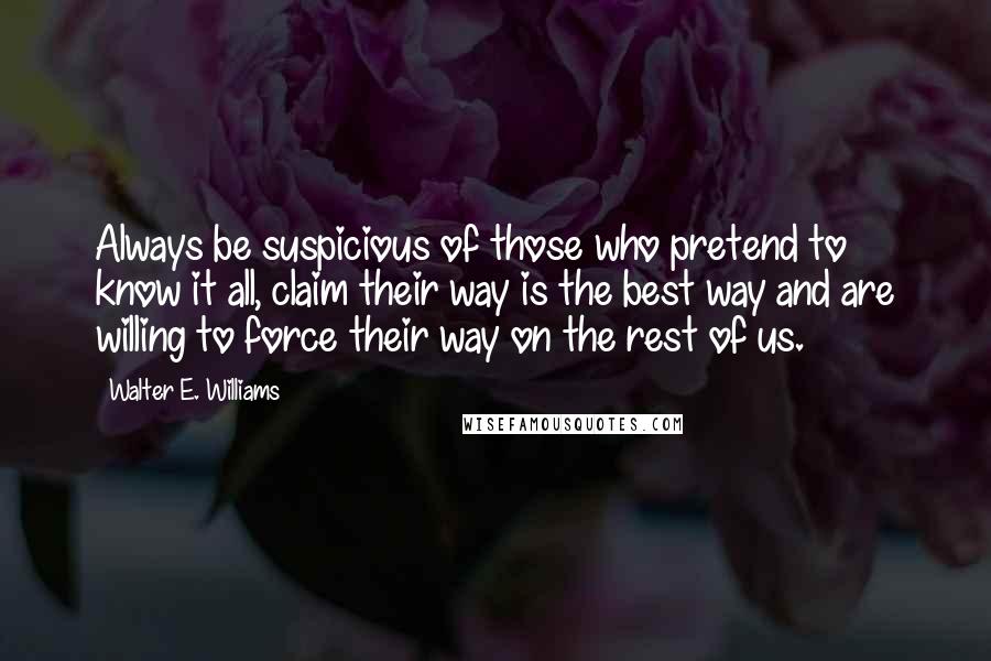 Walter E. Williams Quotes: Always be suspicious of those who pretend to know it all, claim their way is the best way and are willing to force their way on the rest of us.