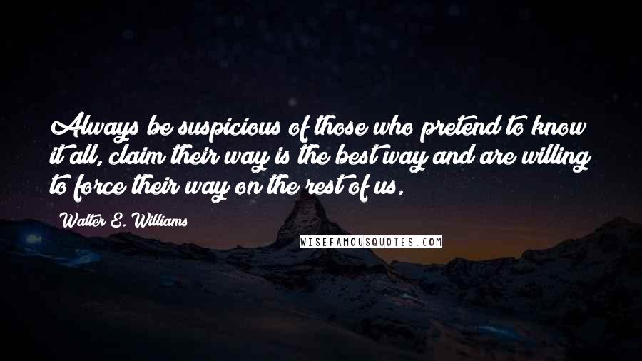 Walter E. Williams Quotes: Always be suspicious of those who pretend to know it all, claim their way is the best way and are willing to force their way on the rest of us.