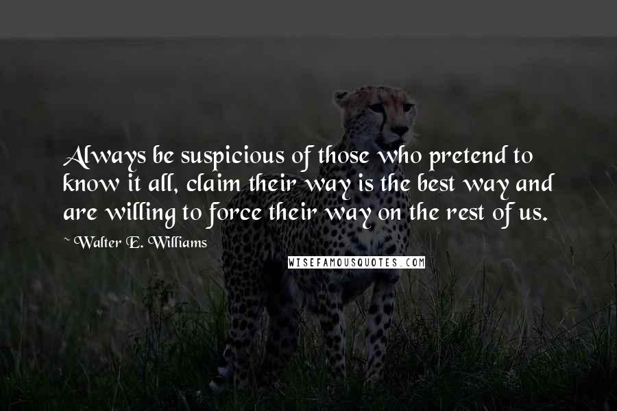 Walter E. Williams Quotes: Always be suspicious of those who pretend to know it all, claim their way is the best way and are willing to force their way on the rest of us.