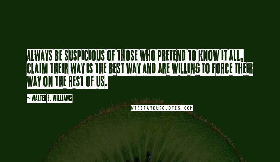 Walter E. Williams Quotes: Always be suspicious of those who pretend to know it all, claim their way is the best way and are willing to force their way on the rest of us.