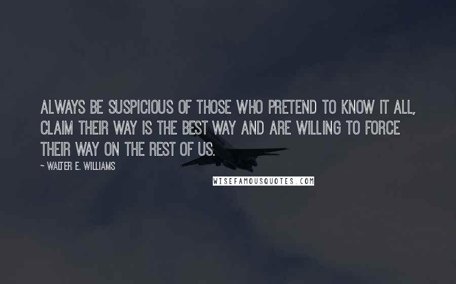 Walter E. Williams Quotes: Always be suspicious of those who pretend to know it all, claim their way is the best way and are willing to force their way on the rest of us.