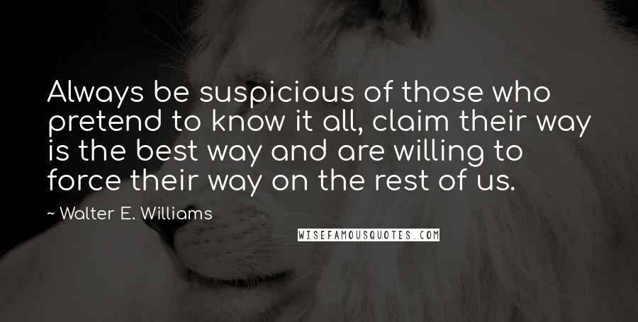 Walter E. Williams Quotes: Always be suspicious of those who pretend to know it all, claim their way is the best way and are willing to force their way on the rest of us.