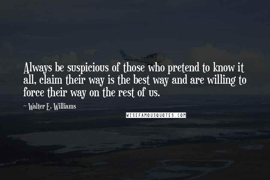 Walter E. Williams Quotes: Always be suspicious of those who pretend to know it all, claim their way is the best way and are willing to force their way on the rest of us.