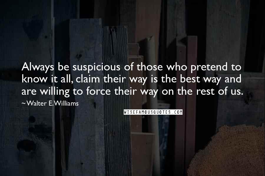 Walter E. Williams Quotes: Always be suspicious of those who pretend to know it all, claim their way is the best way and are willing to force their way on the rest of us.