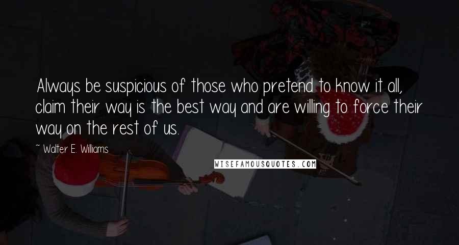 Walter E. Williams Quotes: Always be suspicious of those who pretend to know it all, claim their way is the best way and are willing to force their way on the rest of us.