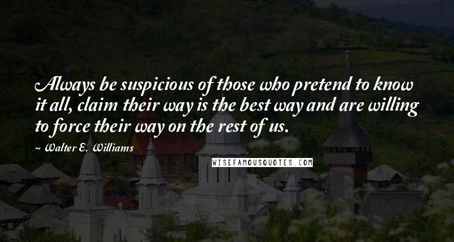 Walter E. Williams Quotes: Always be suspicious of those who pretend to know it all, claim their way is the best way and are willing to force their way on the rest of us.