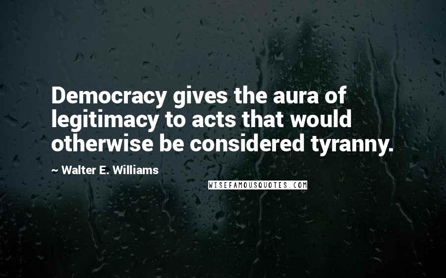Walter E. Williams Quotes: Democracy gives the aura of legitimacy to acts that would otherwise be considered tyranny.