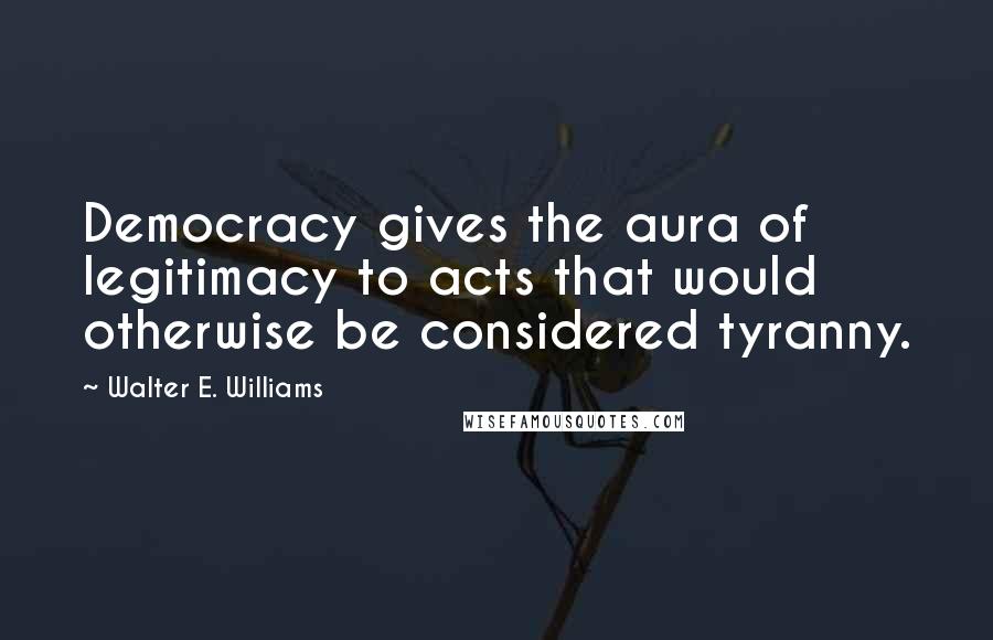 Walter E. Williams Quotes: Democracy gives the aura of legitimacy to acts that would otherwise be considered tyranny.
